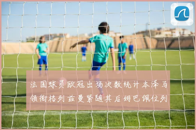 法国球员欧冠出场次数统计本泽马领衔格列兹曼紧随其后姆巴佩位列第五