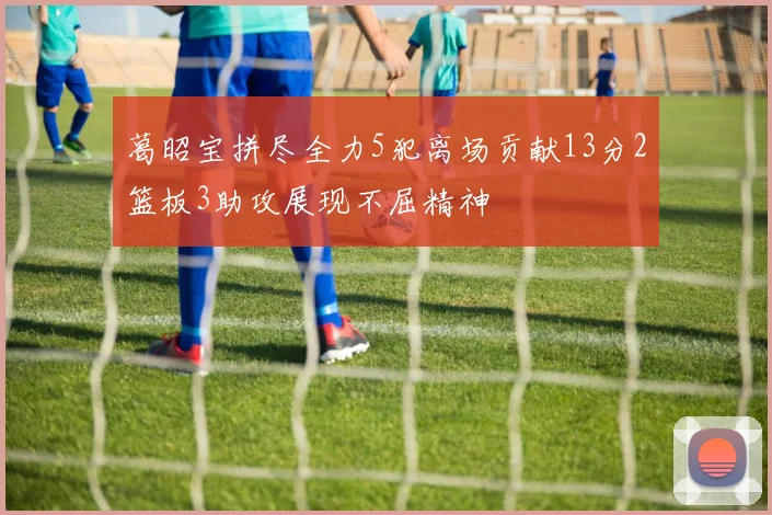葛昭宝拼尽全力5犯离场贡献13分2篮板3助攻展现不屈精神