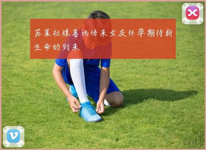 苏莱社媒喜讯传来女友怀孕期待新生命的到来