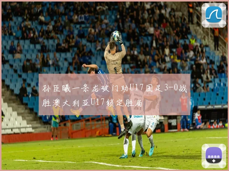孙臣曦一条龙破门助U17国足3-0战胜澳大利亚U17锁定胜局