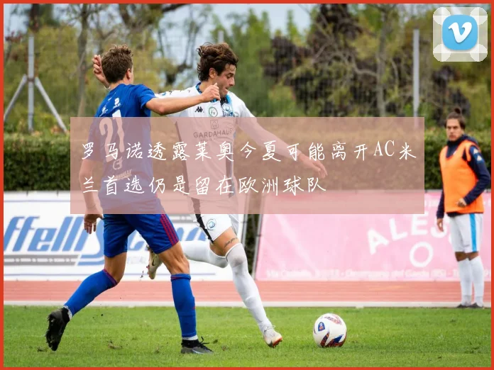 罗马诺透露莱奥今夏可能离开AC米兰首选仍是留在欧洲球队