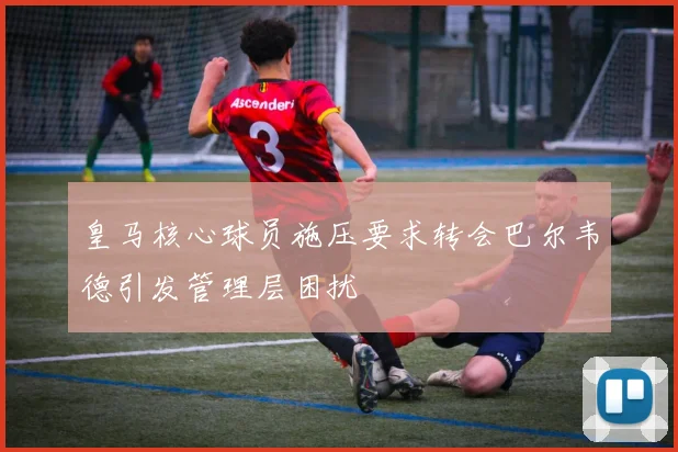 皇马核心球员施压要求转会巴尔韦德引发管理层困扰