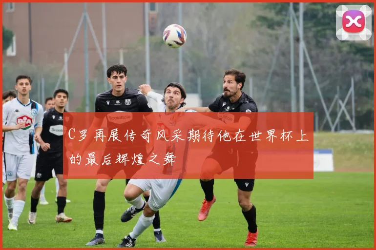 C罗再展传奇风采期待他在世界杯上的最后辉煌之舞