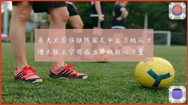 蒋光太因伤缺阵国足中后卫线压力增大张玉宁将成为锋线核心力量