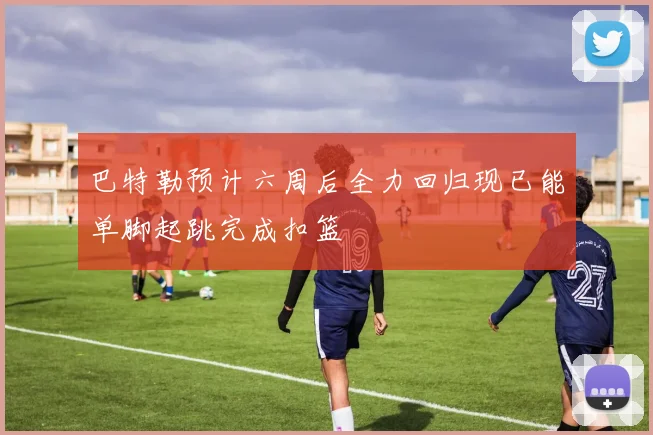 巴特勒预计六周后全力回归现已能单脚起跳完成扣篮
