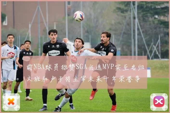 前NBA球员称赞SGA当选MVP实至名归文班和卢卡将主宰未来十年荣誉争夺