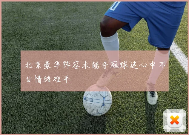北京豪华阵容未能夺冠球迷心中不甘情绪难平