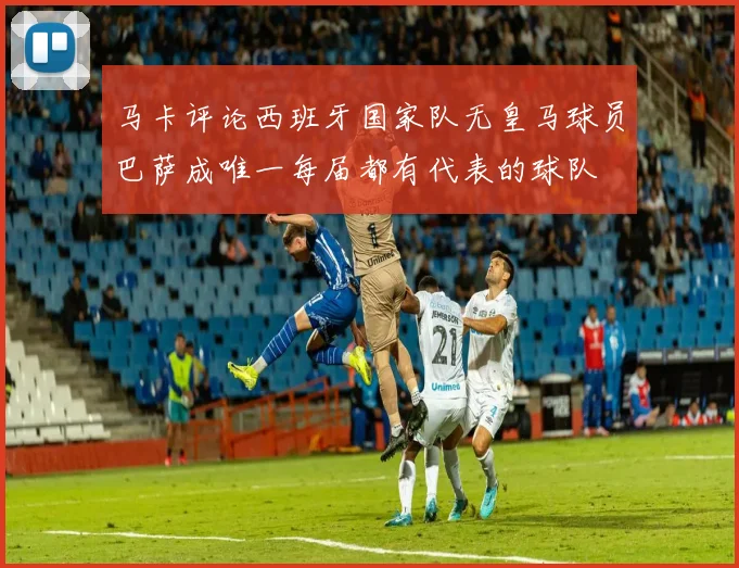 马卡评论西班牙国家队无皇马球员巴萨成唯一每届都有代表的球队