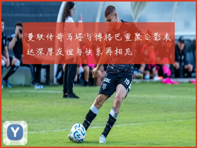 曼联传奇马塔与博格巴重聚合影表达深厚友谊与快乐再相见