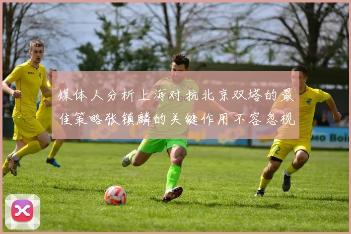 媒体人分析上海对抗北京双塔的最佳策略张镇麟的关键作用不容忽视